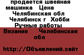 продается швейная машинка › Цена ­ 2 000 - Челябинская обл., Челябинск г. Хобби. Ручные работы » Вязание   . Челябинская обл.